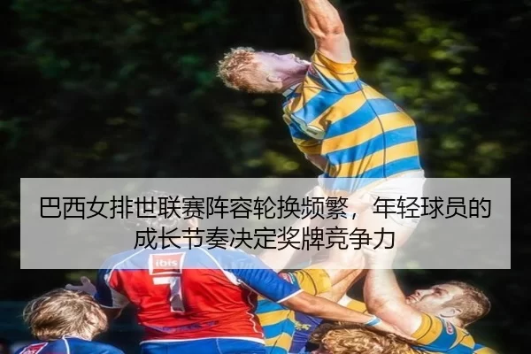 巴西女排世联赛阵容轮换频繁，年轻球员的成长节奏决定奖牌竞争力