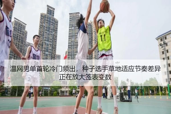 温网男单首轮冷门频出，种子选手草地适应节奏差异正在放大签表变数