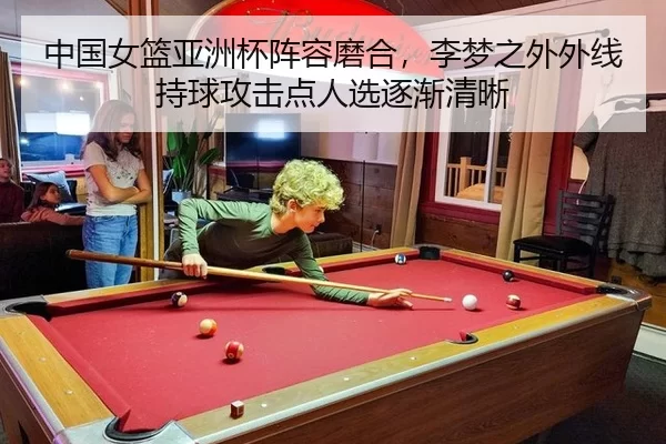 中国女篮亚洲杯阵容磨合，李梦之外外线持球攻击点人选逐渐清晰
